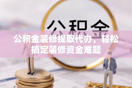 龙圩公积金装修提取代办，轻松搞定装修资金难题