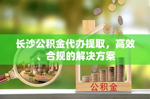 龙圩长沙公积金代办提取，高效、合规的解决方案