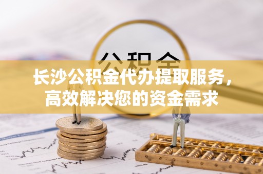 龙圩长沙公积金代办提取服务，高效解决您的资金需求