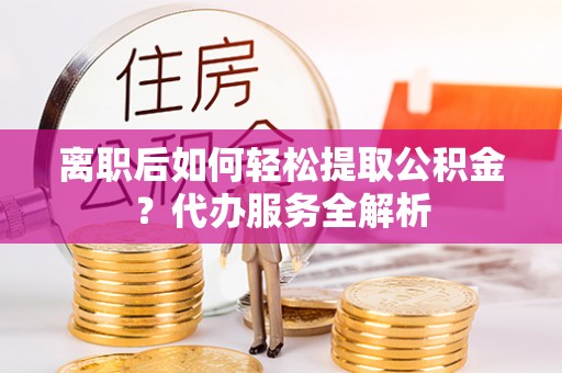 龙圩离职后如何轻松提取公积金？代办服务全解析