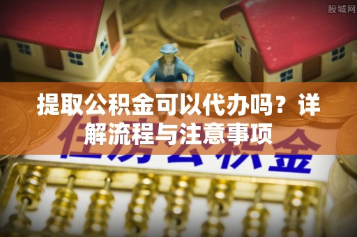 龙圩提取公积金可以代办吗？详解流程与注意事项