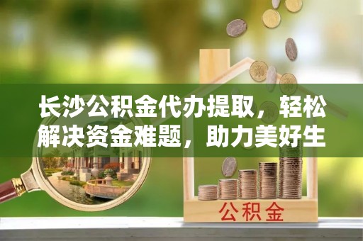 龙圩长沙公积金代办提取，轻松解决资金难题，助力美好生活