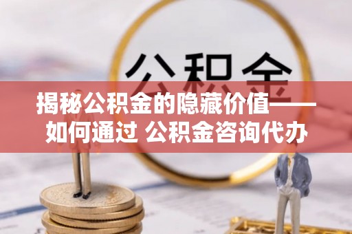 龙圩揭秘公积金的隐藏价值——如何通过 公积金咨询代办提取 优化财富管理