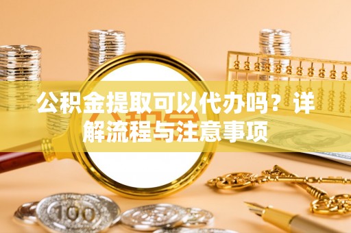 龙圩公积金提取可以代办吗？详解流程与注意事项