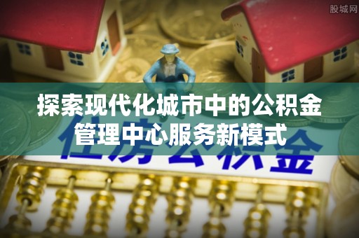 龙圩探索现代化城市中的公积金管理中心服务新模式
