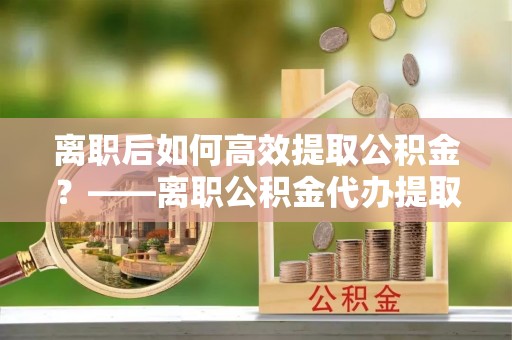 龙圩离职后如何高效提取公积金？——离职公积金代办提取全流程解析