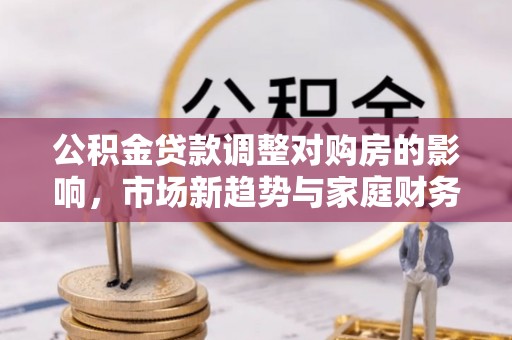 龙圩公积金贷款调整对购房的影响，市场新趋势与家庭财务规划