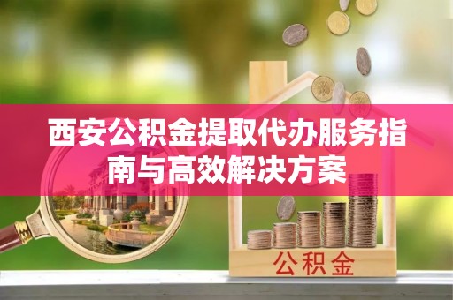 龙圩西安公积金提取代办服务指南与高效解决方案