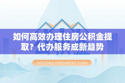 龙圩如何高效办理住房公积金提取？代办服务成新趋势