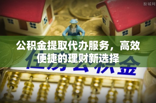 龙圩公积金提取代办服务，高效便捷的理财新选择