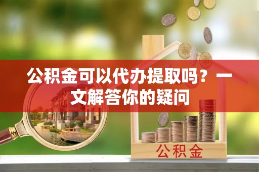 龙圩公积金可以代办提取吗？一文解答你的疑问