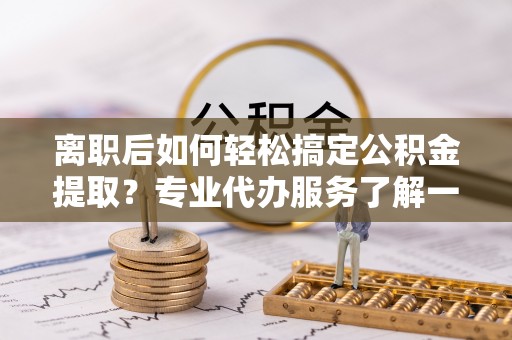 龙圩离职后如何轻松搞定公积金提取？专业代办服务了解一下