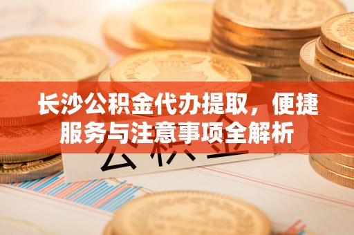 龙圩长沙公积金代办提取，便捷服务与注意事项全解析