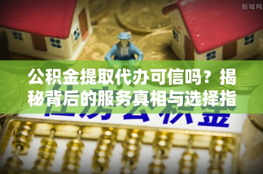 龙圩公积金提取代办可信吗？揭秘背后的服务真相与选择指南