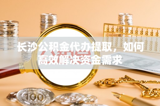 龙圩长沙公积金代办提取，如何高效解决资金需求