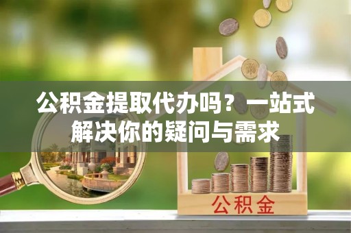 龙圩公积金提取代办吗？一站式解决你的疑问与需求