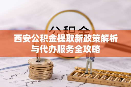 龙圩西安公积金提取新政策解析与代办服务全攻略
