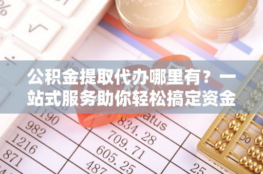 龙圩公积金提取代办哪里有？一站式服务助你轻松搞定资金难题