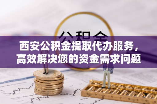 龙圩西安公积金提取代办服务，高效解决您的资金需求问题