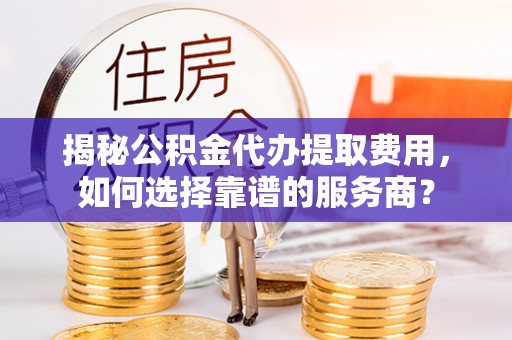 龙圩揭秘公积金代办提取费用，如何选择靠谱的服务商？