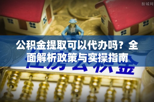 龙圩公积金提取可以代办吗？全面解析政策与实操指南