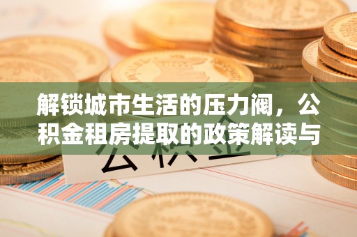 龙圩解锁城市生活的压力阀，公积金租房提取的政策解读与实践指南