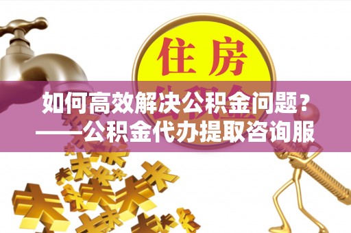 龙圩如何高效解决公积金问题？——公积金代办提取咨询服务指南