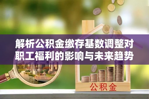 龙圩解析公积金缴存基数调整对职工福利的影响与未来趋势
