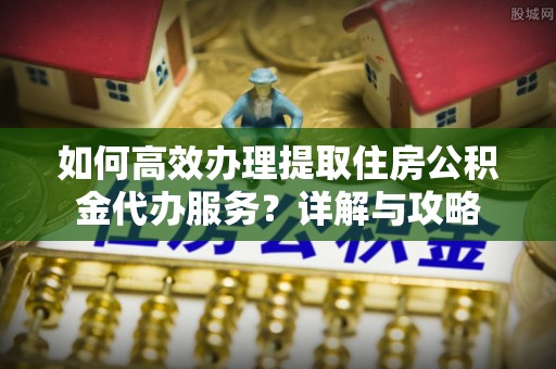 龙圩如何高效办理提取住房公积金代办服务？详解与攻略