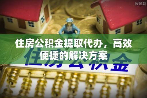 龙圩住房公积金提取代办，高效便捷的解决方案