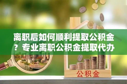 龙圩离职后如何顺利提取公积金？专业离职公积金提取代办服务指南