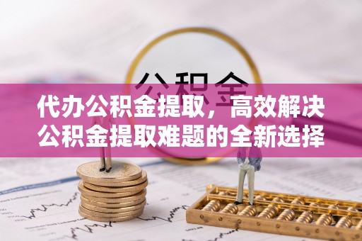 龙圩代办公积金提取，高效解决公积金提取难题的全新选择