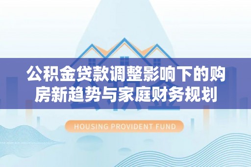 龙圩公积金贷款调整影响下的购房新趋势与家庭财务规划