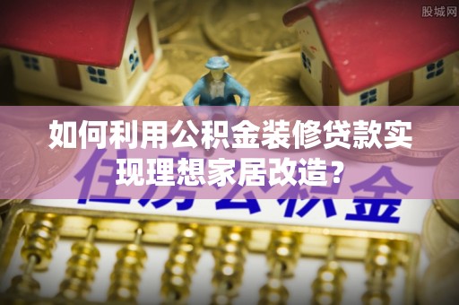 龙圩如何利用公积金装修贷款实现理想家居改造？