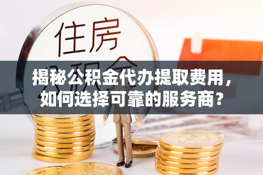 龙圩揭秘公积金代办提取费用，如何选择可靠的服务商？