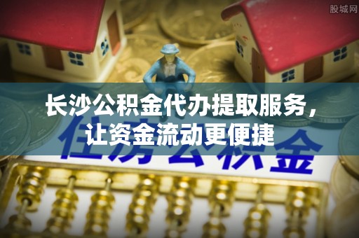 龙圩长沙公积金代办提取服务，让资金流动更便捷