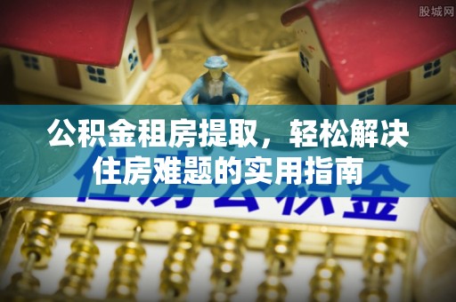 龙圩公积金租房提取，轻松解决住房难题的实用指南