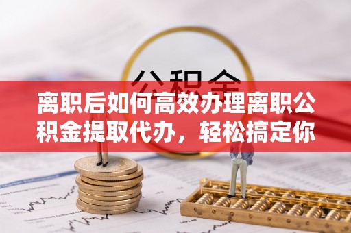 龙圩离职后如何高效办理离职公积金提取代办，轻松搞定你的公积金