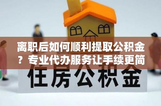 龙圩离职后如何顺利提取公积金？专业代办服务让手续更简单