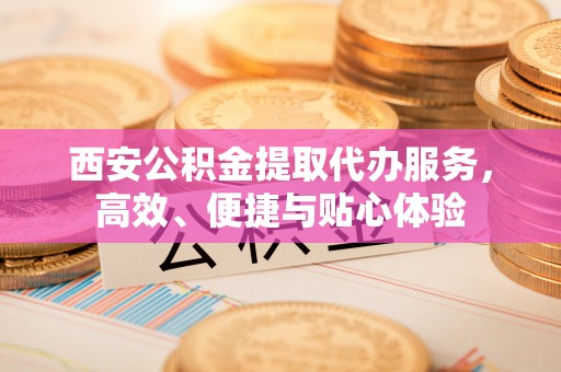 龙圩西安公积金提取代办服务，高效、便捷与贴心体验
