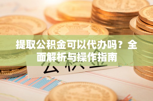 龙圩提取公积金可以代办吗？全面解析与操作指南