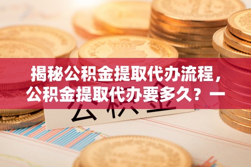 龙圩揭秘公积金提取代办流程，公积金提取代办要多久？一文读懂
