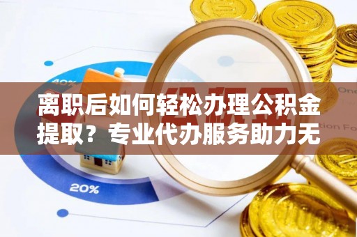 龙圩离职后如何轻松办理公积金提取？专业代办服务助力无忧