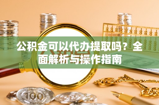 龙圩公积金可以代办提取吗？全面解析与操作指南