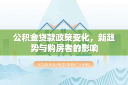 龙圩公积金贷款政策变化，新趋势与购房者的影响
