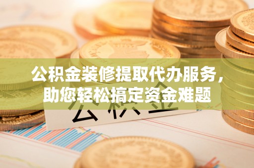 龙圩公积金装修提取代办服务，助您轻松搞定资金难题