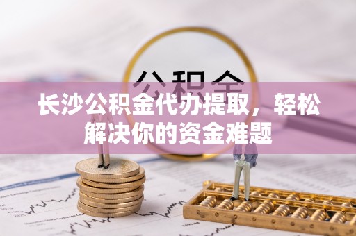龙圩长沙公积金代办提取，轻松解决你的资金难题