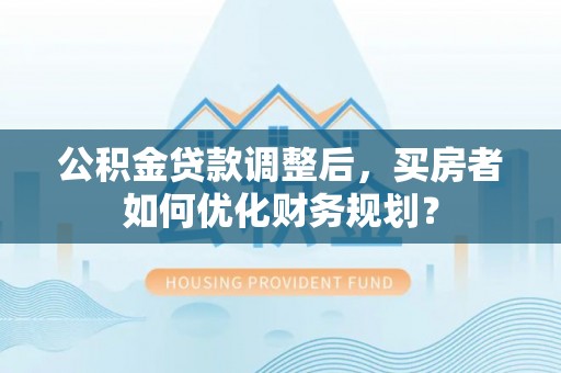 龙圩公积金贷款调整后，买房者如何优化财务规划？
