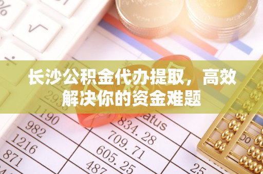 龙圩长沙公积金代办提取，高效解决你的资金难题