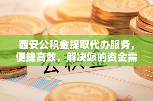 龙圩西安公积金提取代办服务，便捷高效，解决您的资金需求